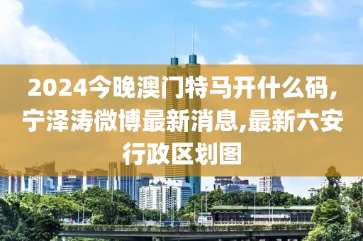 2024今晚澳门特马开什么码,宁泽涛微博最新消息,最新六安行政区划图