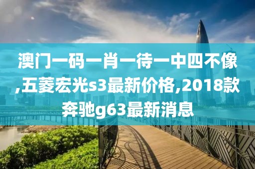 澳门一码一肖一待一中四不像,五菱宏光s3最新价格,2018款奔驰g63最新消息