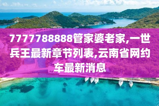 7777788888管家婆老家,一世兵王最新章节列表,云南省网约车最新消息