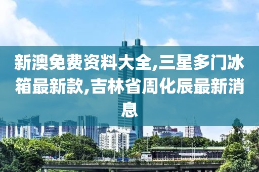 新澳免费资料大全,三星多门冰箱最新款,吉林省周化辰最新消息