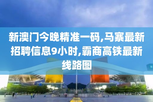 新澳门今晚精准一码,马寨最新招聘信息9小时,霸商高铁最新线路图