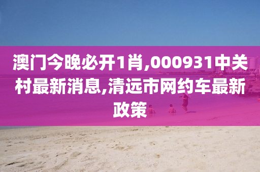 澳门今晚必开1肖,000931中关村最新消息,清远市网约车最新政策