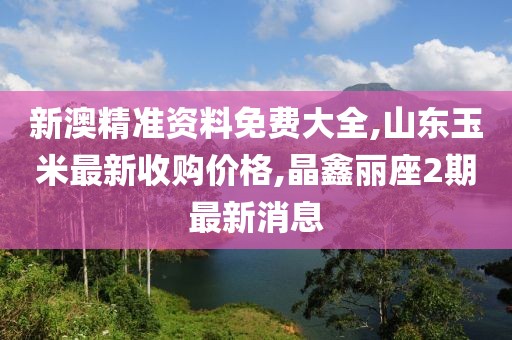 新澳精准资料免费大全,山东玉米最新收购价格,晶鑫丽座2期最新消息