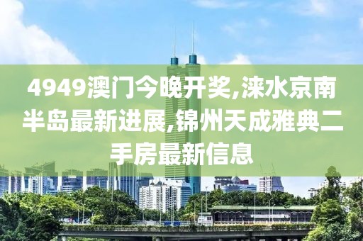 4949澳门今晚开奖,涞水京南半岛最新进展,锦州天成雅典二手房最新信息