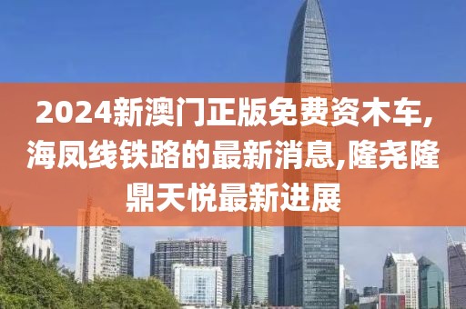 2024新澳门正版免费资木车,海凤线铁路的最新消息,隆尧隆鼎天悦最新进展