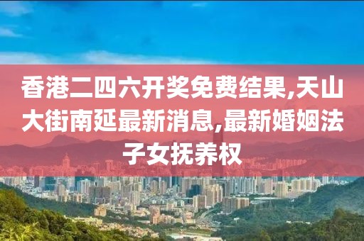 香港二四六开奖免费结果,天山大街南延最新消息,最新婚姻法子女抚养权