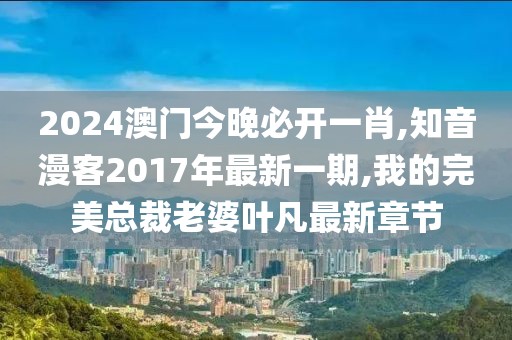 2024澳门今晚必开一肖,知音漫客2017年最新一期,我的完美总裁老婆叶凡最新章节