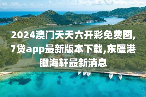 2024澳门天天六开彩免费图,7贷app最新版本下载,东疆港瞰海轩最新消息