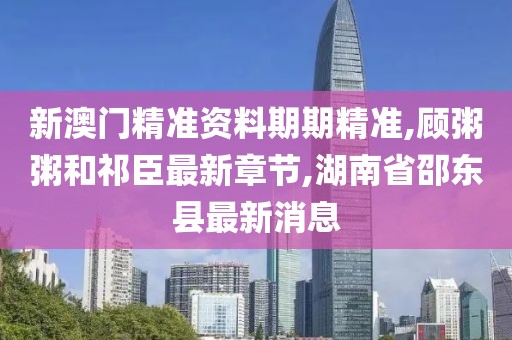 新澳门精准资料期期精准,顾粥粥和祁臣最新章节,湖南省邵东县最新消息