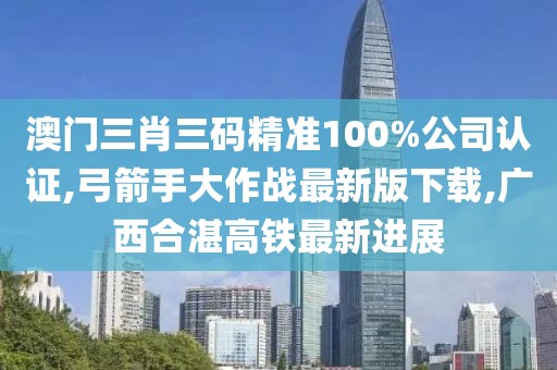 澳门三肖三码精准100%公司认证,弓箭手大作战最新版下载,广西合湛高铁最新进展