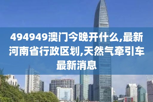 494949澳门今晚开什么,最新河南省行政区划,天然气牵引车最新消息