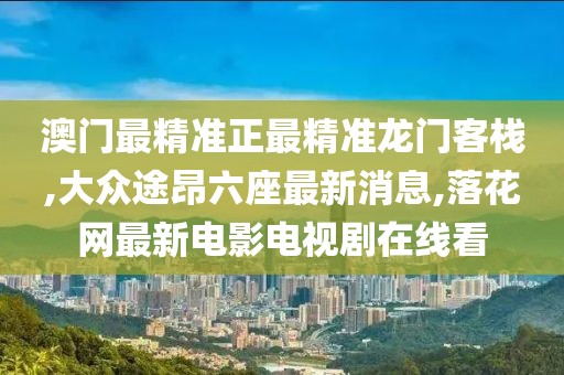 澳门最精准正最精准龙门客栈,大众途昂六座最新消息,落花网最新电影电视剧在线看