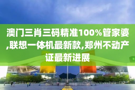 澳门三肖三码精准100%管家婆,联想一体机最新款,郑州不动产证最新进展