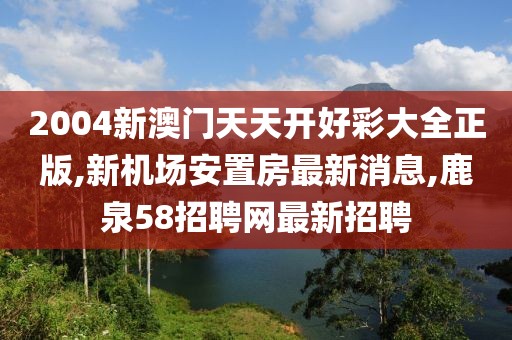 2004新澳门天天开好彩大全正版,新机场安置房最新消息,鹿泉58招聘网最新招聘