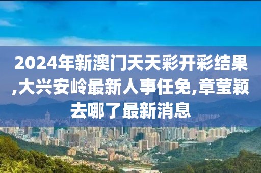 2024年新澳门天天彩开彩结果,大兴安岭最新人事任免,章莹颖去哪了最新消息