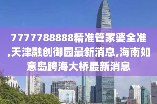 7777788888精准管家婆全准,天津融创御园最新消息,海南如意岛跨海大桥最新消息