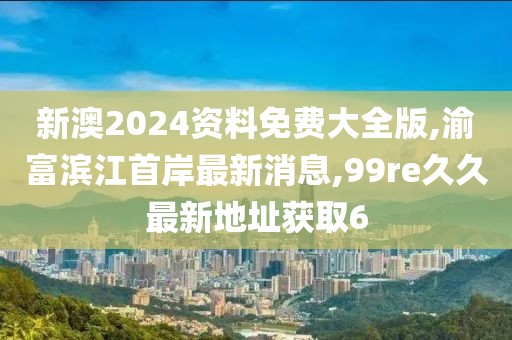 新澳2024资料免费大全版,渝富滨江首岸最新消息,99re久久最新地址获取6