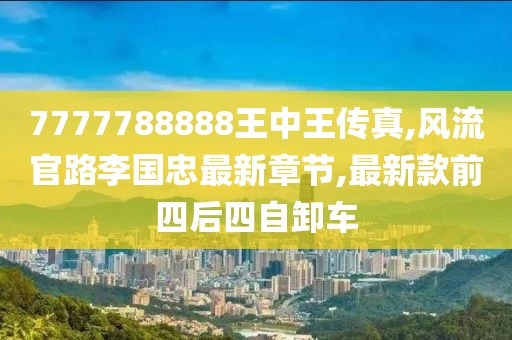 7777788888王中王传真,风流官路李国忠最新章节,最新款前四后四自卸车