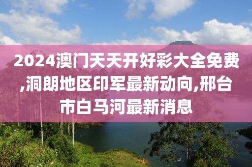 2024澳门天天开好彩大全免费,洞朗地区印军最新动向,邢台市白马河最新消息