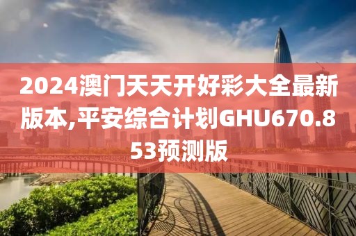 2024澳门天天开好彩大全最新版本,平安综合计划GHU670.853预测版