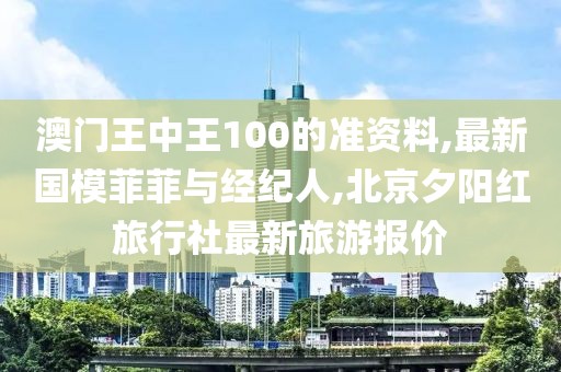 澳门王中王100的准资料,最新国模菲菲与经纪人,北京夕阳红旅行社最新旅游报价