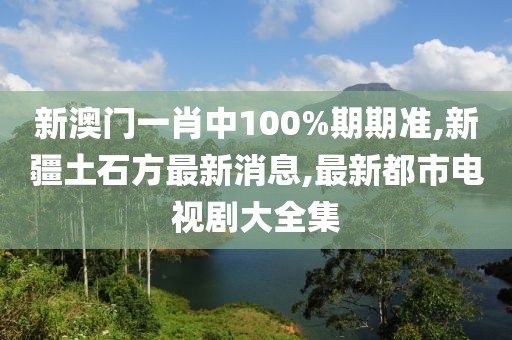 新澳门一肖中100%期期准,新疆土石方最新消息,最新都市电视剧大全集