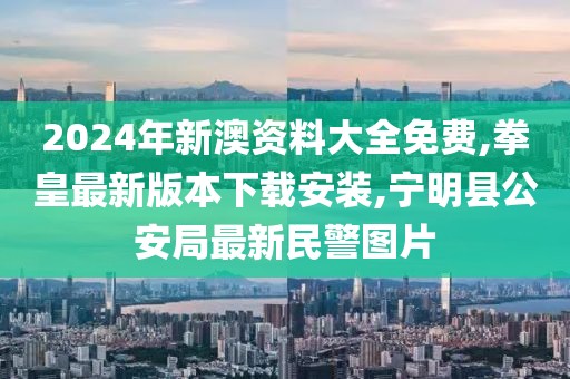 2024年新澳资料大全免费,拳皇最新版本下载安装,宁明县公安局最新民警图片