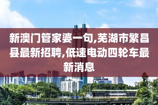 新澳门管家婆一句,芜湖市繁昌县最新招聘,低速电动四轮车最新消息