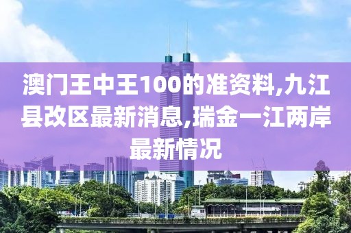 澳门王中王100的准资料,九江县改区最新消息,瑞金一江两岸最新情况