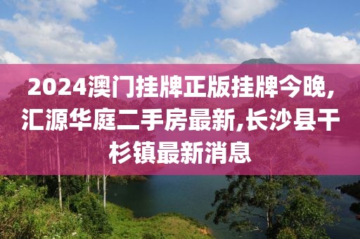 2024澳门挂牌正版挂牌今晚,汇源华庭二手房最新,长沙县干杉镇最新消息