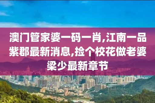 澳门管家婆一码一肖,江南一品紫郡最新消息,捡个校花做老婆梁少最新章节