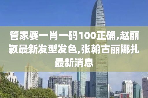 管家婆一肖一码100正确,赵丽颖最新发型发色,张翰古丽娜扎最新消息