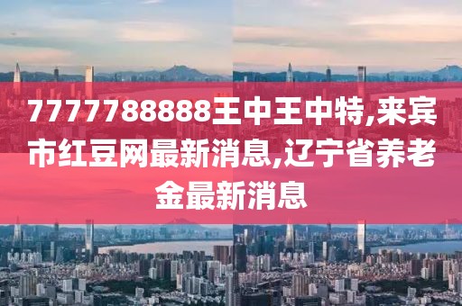 7777788888王中王中特,来宾市红豆网最新消息,辽宁省养老金最新消息