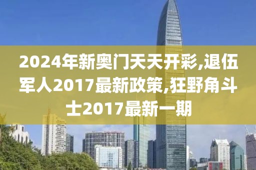 2024年新奥门天天开彩,退伍军人2017最新政策,狂野角斗士2017最新一期