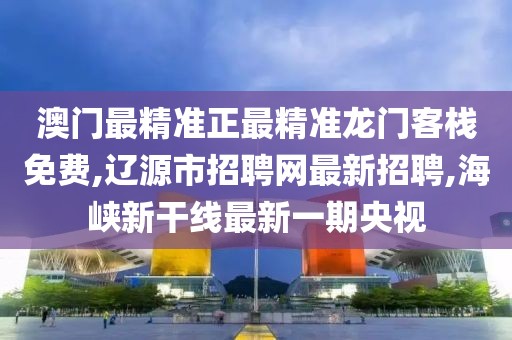 澳门最精准正最精准龙门客栈免费,辽源市招聘网最新招聘,海峡新干线最新一期央视