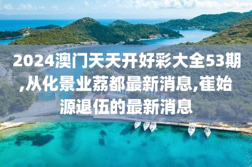 2024澳门天天开好彩大全53期,从化景业荔都最新消息,崔始源退伍的最新消息