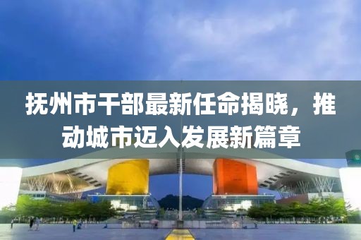 抚州市干部最新任命揭晓，推动城市迈入发展新篇章