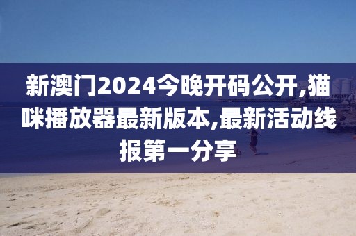 新澳门2024今晚开码公开,猫咪播放器最新版本,最新活动线报第一分享