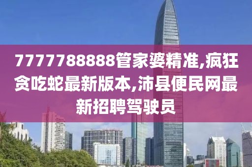 7777788888管家婆精准,疯狂贪吃蛇最新版本,沛县便民网最新招聘驾驶员