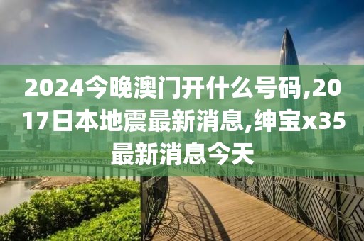 2024今晚澳门开什么号码,2017日本地震最新消息,绅宝x35最新消息今天