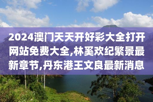 2024澳门天天开好彩大全打开网站免费大全,林奚欢纪繁景最新章节,丹东港王文良最新消息