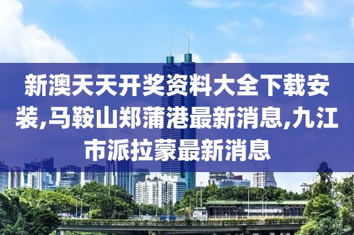 新澳天天开奖资料大全下载安装,马鞍山郑蒲港最新消息,九江市派拉蒙最新消息