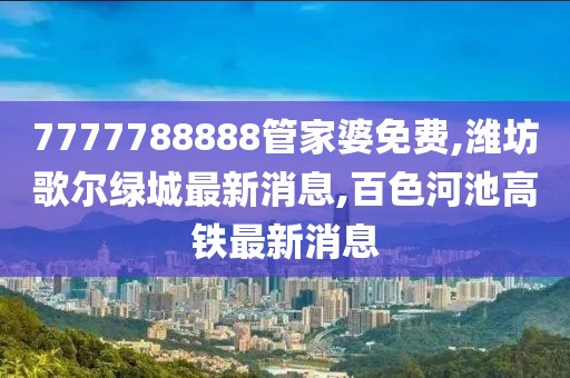 7777788888管家婆免费,潍坊歌尔绿城最新消息,百色河池高铁最新消息