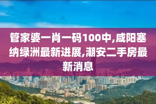 管家婆一肖一码100中,咸阳塞纳绿洲最新进展,潮安二手房最新消息