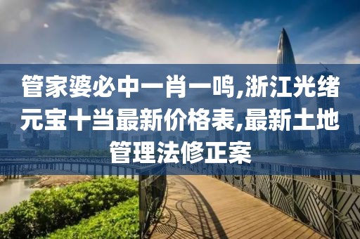 管家婆必中一肖一鸣,浙江光绪元宝十当最新价格表,最新土地管理法修正案