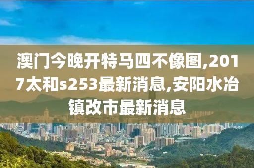 澳门今晚开特马四不像图,2017太和s253最新消息,安阳水冶镇改市最新消息