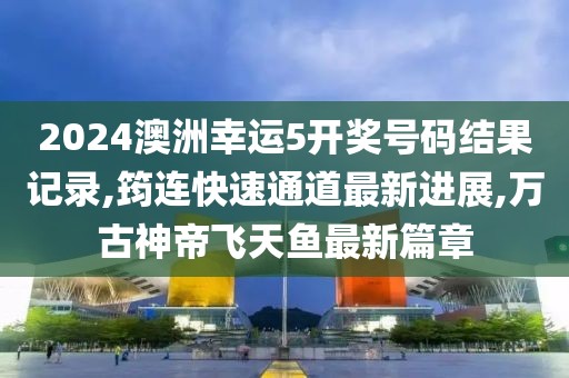 2024澳洲幸运5开奖号码结果记录,筠连快速通道最新进展,万古神帝飞天鱼最新篇章