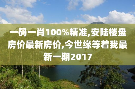 一码一肖100%精准,安陆楼盘房价最新房价,今世缘等着我最新一期2017