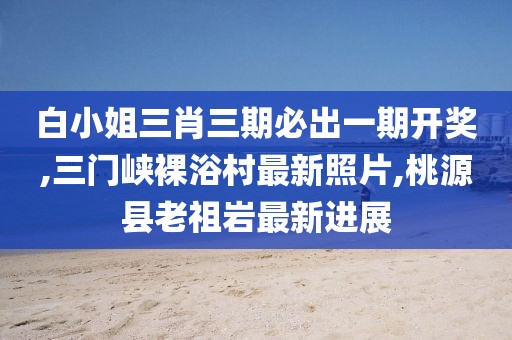 白小姐三肖三期必出一期开奖,三门峡裸浴村最新照片,桃源县老祖岩最新进展