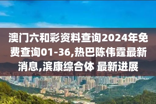 澳门六和彩资料查询2024年免费查询01-36,热巴陈伟霆最新消息,滨康综合体 最新进展